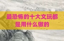 最恐怖的十大文玩都是用什么做的