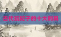 古代玩妃子的十大刑具