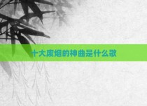 十大废烟的神曲是什么歌