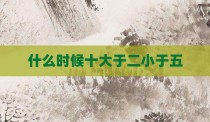 什么时候十大于二小于五