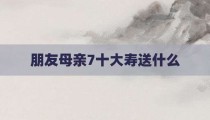 朋友母亲7十大寿送什么