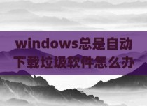 windows总是自动下载垃圾软件怎么办