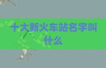 十大新火车站名字叫什么