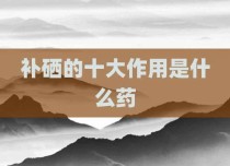 补硒的十大作用是什么药