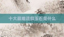 十大最难造假玉石是什么