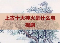 上古十大神火是什么电视剧