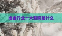 冶金行业十大新闻是什么