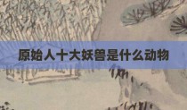 原始人十大妖兽是什么动物
