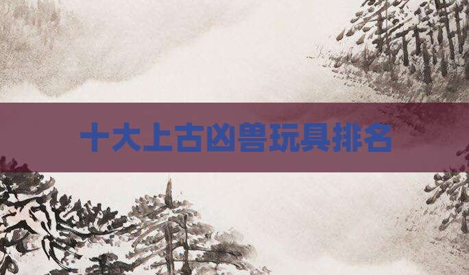 十大上古凶兽玩具排名