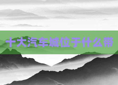 十大汽车城位于什么带