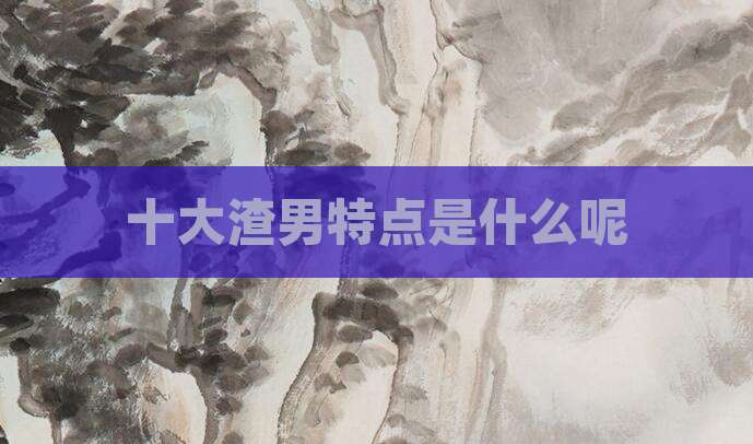 十大渣男特点是什么呢