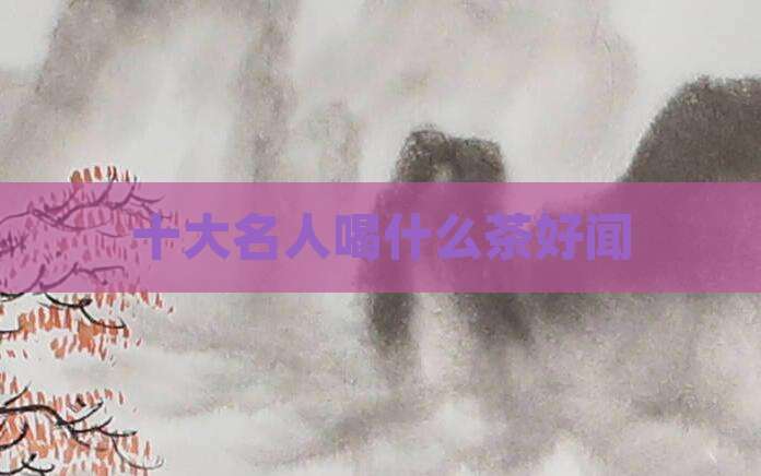 十大名人喝什么茶好闻