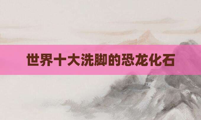 世界十大洗脚的恐龙化石