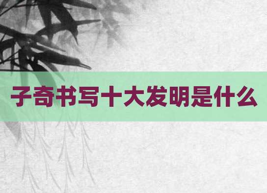 子奇书写十大发明是什么