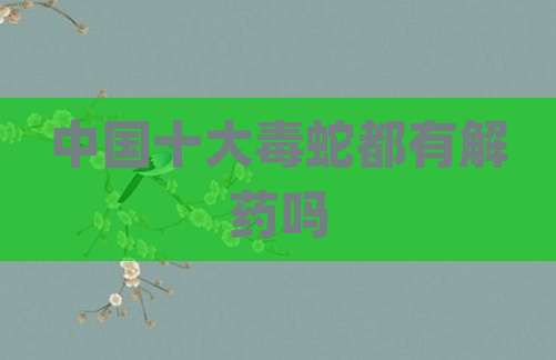 中国十大毒蛇都有解药吗