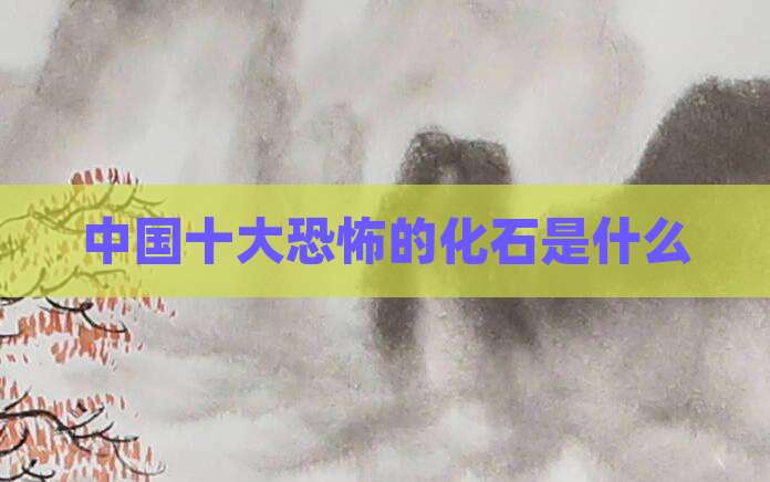 中国十大恐怖的化石是什么