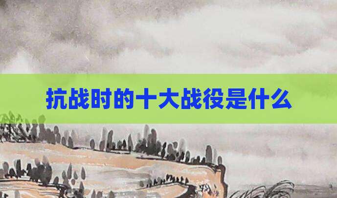 抗战时的十大战役是什么