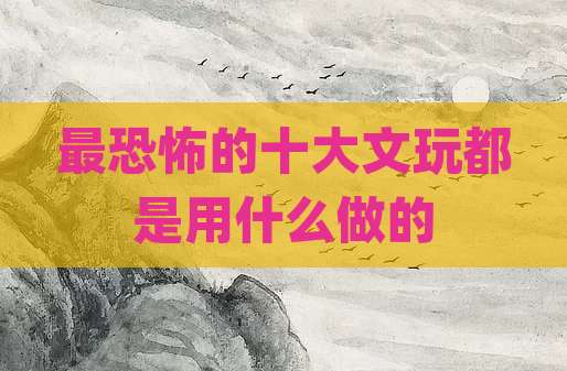 最恐怖的十大文玩都是用什么做的