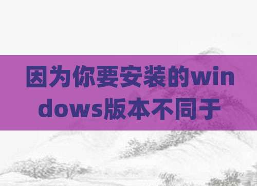 因为你要安装的windows版本不同于