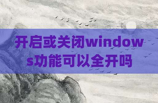 开启或关闭windows功能可以全开吗