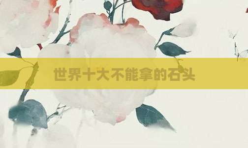 世界十大不能拿的石头