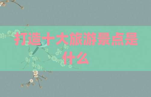 打造十大旅游景点是什么
