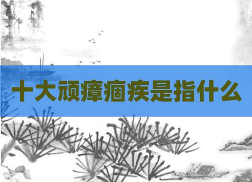 十大顽瘴痼疾是指什么