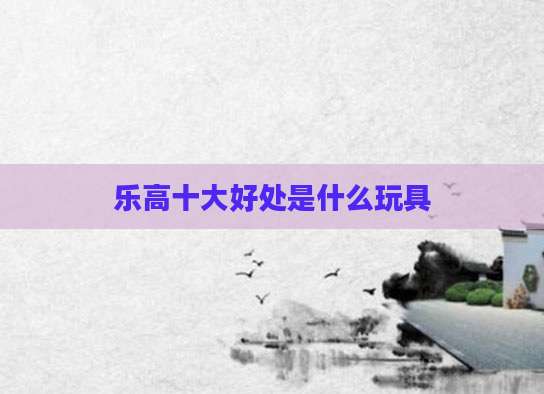 乐高十大好处是什么玩具