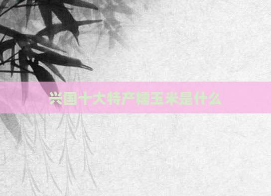 兴国十大特产糯玉米是什么