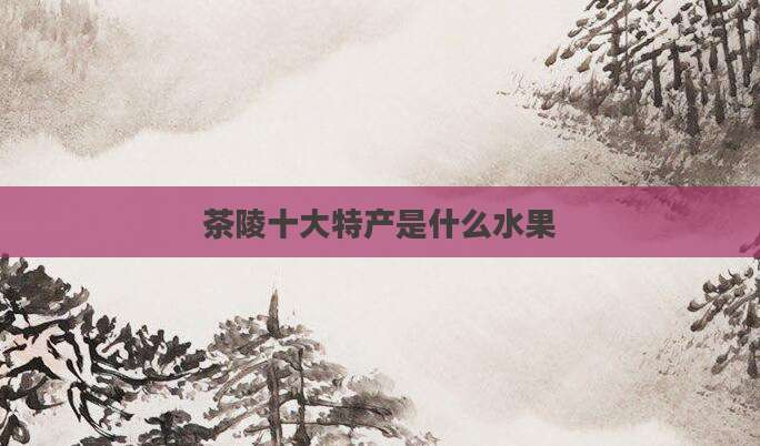茶陵十大特产是什么水果