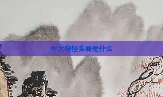 十大奇怪头骨是什么