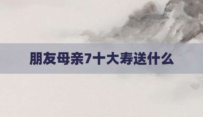 朋友母亲7十大寿送什么