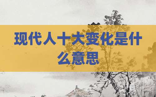 现代人十大变化是什么意思