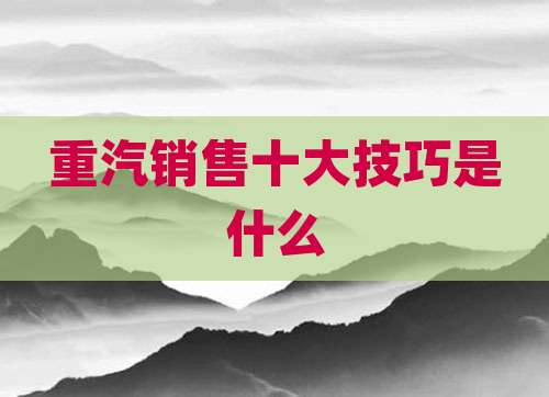 重汽销售十大技巧是什么