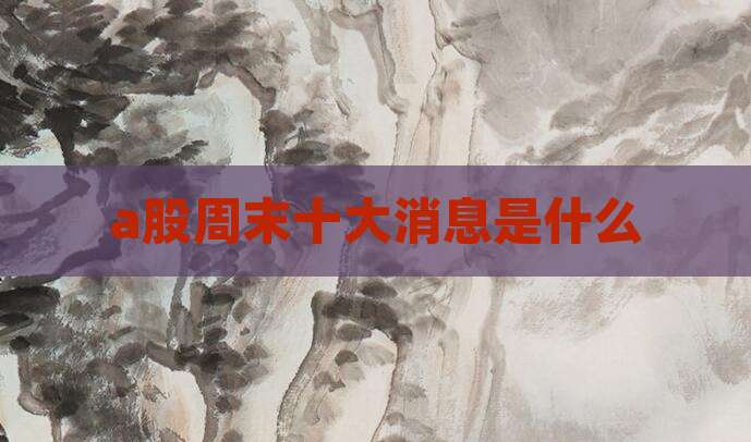a股周末十大消息是什么