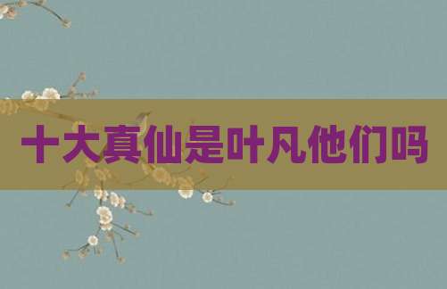 十大真仙是叶凡他们吗