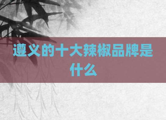 遵义的十大辣椒品牌是什么