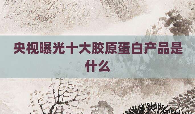 央视曝光十大胶原蛋白产品是什么